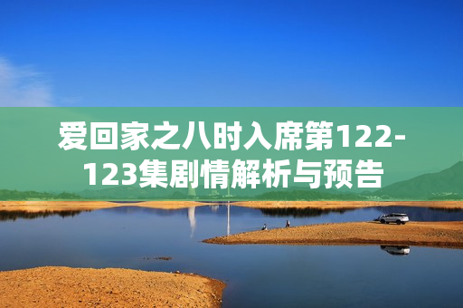 爱回家之八时入席第122-123集剧情解析与预告