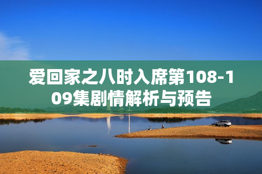 爱回家之八时入席第108-109集剧情解析与预告
