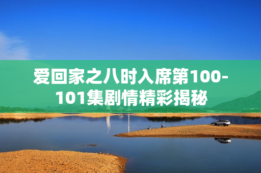 爱回家之八时入席第100-101集剧情精彩揭秘 爱回家之八时入席第100-101集剧情精彩揭秘