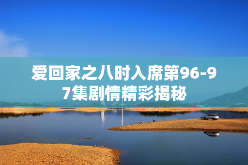 爱回家之八时入席第96-97集剧情精彩揭秘