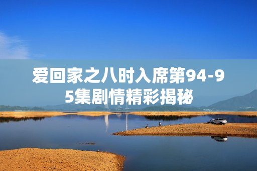 爱回家之八时入席第94-95集剧情精彩揭秘