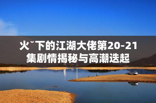 火ˇ下的江湖大佬第20-21集剧情揭秘与高潮迭起