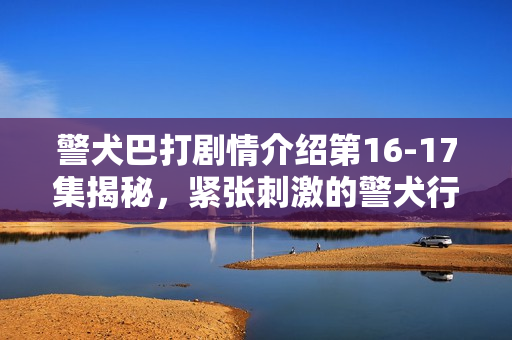 警犬巴打剧情介绍第16-17集揭秘，紧张刺激的警犬行动与情感纠葛的双重展现
