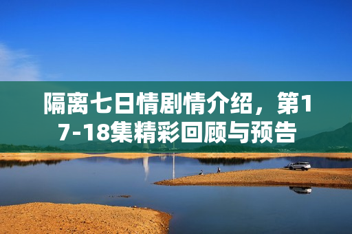 隔离七日情剧情介绍，第17-18集精彩回顾与预告