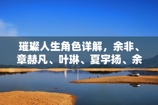 璀璨人生角色详解,余非、章赫凡、叶琳、夏宇扬、余玥、杨曼萍人物解析 璀璨人生角色详解,余非、章赫凡、叶琳、夏宇扬、余玥、杨曼萍人物解析