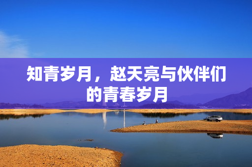 知青岁月，赵天亮与伙伴们的青春岁月