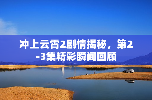 冲上云霄2剧情揭秘，第2-3集精彩瞬间回顾