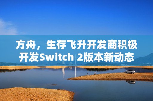 方舟,生存飞升开发商积极开发Switch 2版本新动态 方舟,生存飞升开发商积极开发Switch 2版本新动态