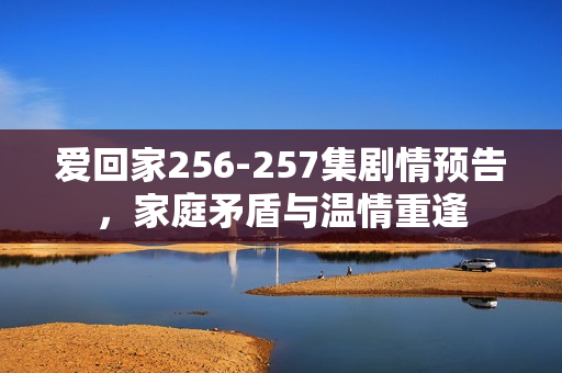 爱回家256-257集剧情预告，家庭矛盾与温情重逢