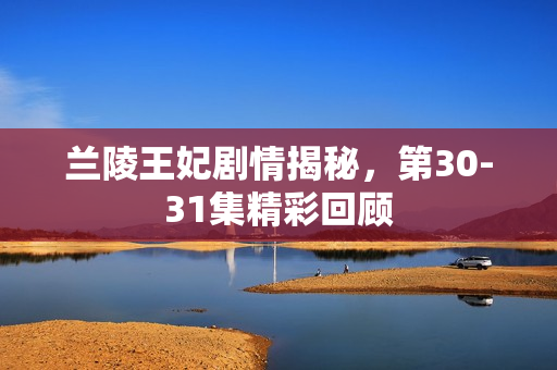 兰陵王妃剧情揭秘，第30-31集精彩回顾
