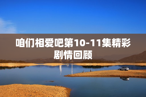 咱们相爱吧第10-11集精彩剧情回顾 咱们相爱吧第10-11集精彩剧情回顾