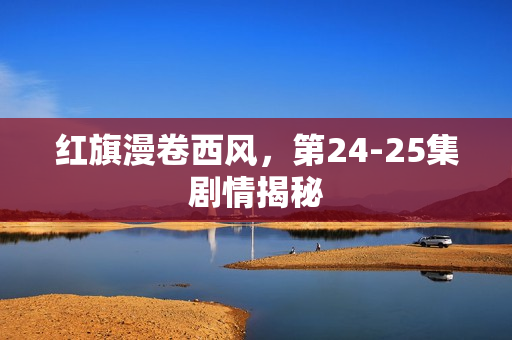红旗漫卷西风，第24-25集剧情揭秘