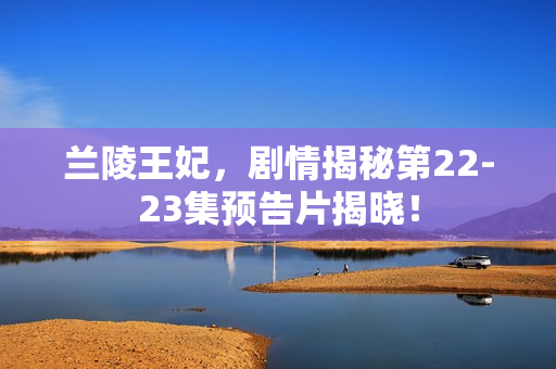 兰陵王妃，剧情揭秘第22-23集预告片揭晓！