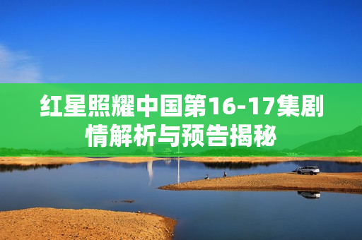 红星照耀中国第16-17集剧情解析与预告揭秘 红星照耀中国第16-17集剧情解析与预告揭秘