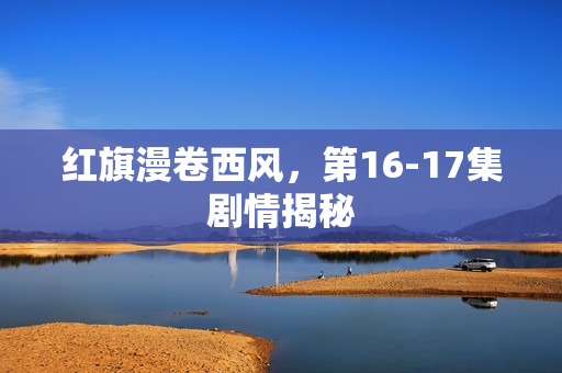 红旗漫卷西风，第16-17集剧情揭秘