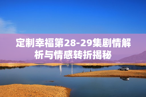 定制幸福第28-29集剧情解析与情感转折揭秘 定制幸福第28-29集剧情解析与情感转折揭秘