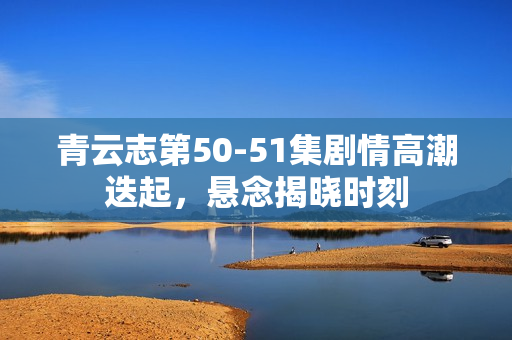 青云志第50-51集剧情高潮迭起,悬念揭晓时刻 青云志第50-51集剧情高潮迭起,悬念揭晓时刻