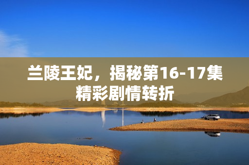 兰陵王妃，揭秘第16-17集精彩剧情转折