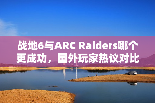 战地6与ARC Raiders哪个更成功，国外玩家热议对比