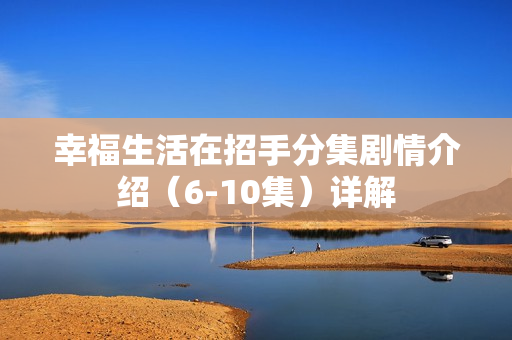 幸福生活在招手分集剧情介绍(6-10集)详解 幸福生活在招手分集剧情介绍(6-10集)详解