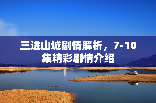 三进山城剧情解析，7-10集精彩剧情介绍