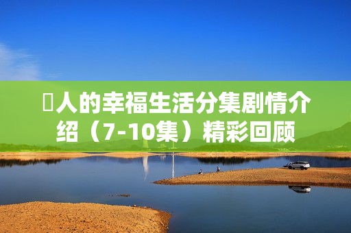 囧人的幸福生活分集剧情介绍（7-10集）精彩回顾