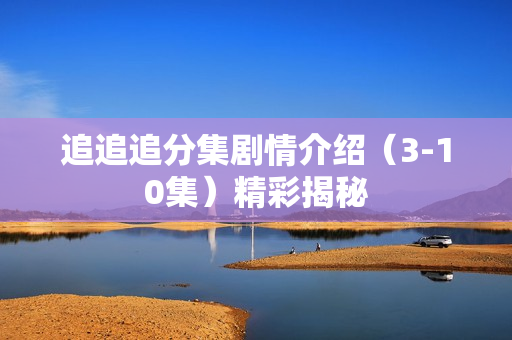 追追追分集剧情介绍（3-10集）精彩揭秘