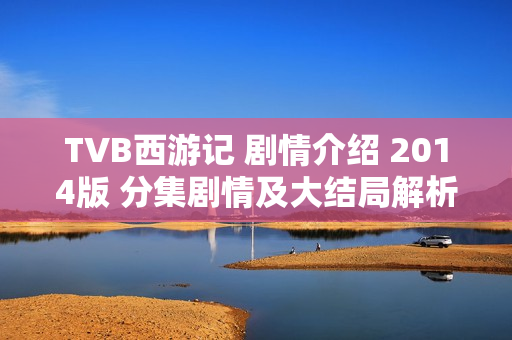 TVB西游记 剧情介绍 2014版 分集剧情及大结局解析