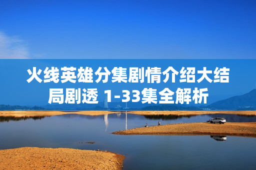 火线英雄分集剧情介绍大结局剧透 1-33集全解析