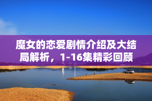 魔女的恋爱剧情介绍及大结局解析,1-16集精彩回顾与结局揭秘 魔女的恋爱剧情介绍及大结局解析,1-16集精彩回顾与结局揭秘