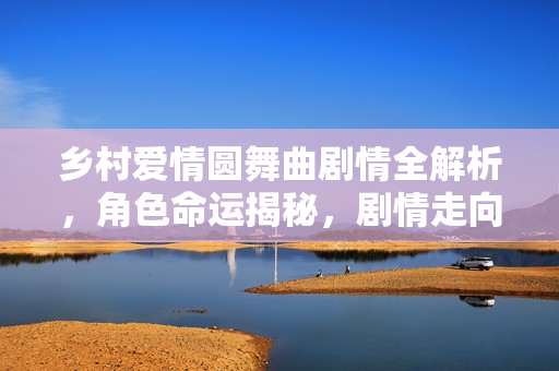 乡村爱情圆舞曲剧情全解析，角色命运揭秘，剧情走向揭秘，大结局揭晓！