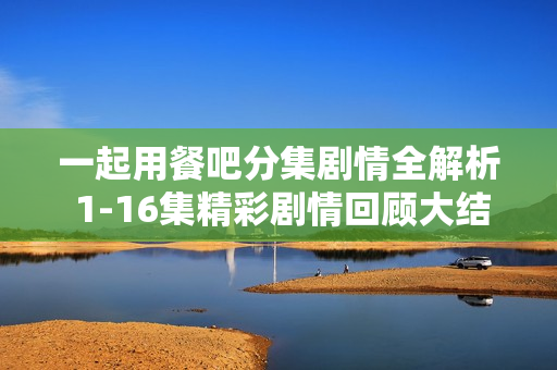 一起用餐吧分集剧情全解析 1-16集精彩剧情回顾大结局