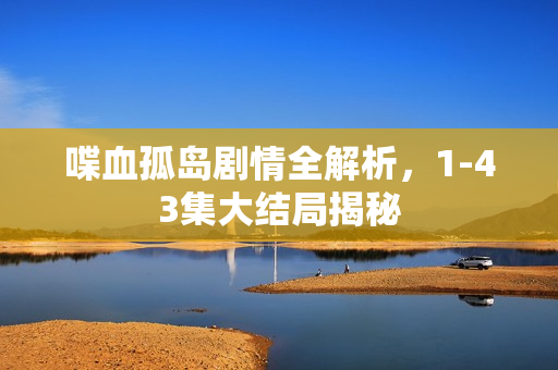 喋血孤岛剧情全解析，1-43集大结局揭秘