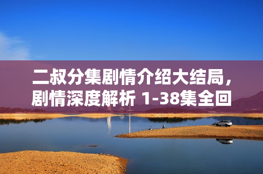 二叔分集剧情介绍大结局,剧情深度解析 1-38集全回顾 二叔分集剧情介绍大结局,剧情深度解析 1-38集全回顾