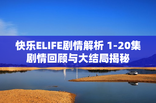 快乐ELIFE剧情解析 1-20集剧情回顾与大结局揭秘