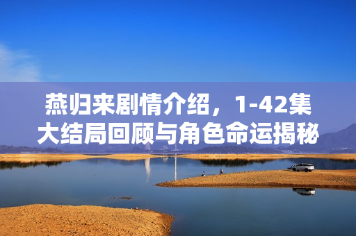 燕归来剧情介绍，1-42集大结局回顾与角色命运揭秘