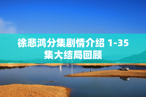 徐悲鸿分集剧情介绍 1-35集大结局回顾 徐悲鸿分集剧情介绍 1-35集大结局回顾