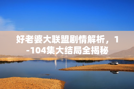 好老婆大联盟剧情解析，1-104集大结局全揭秘