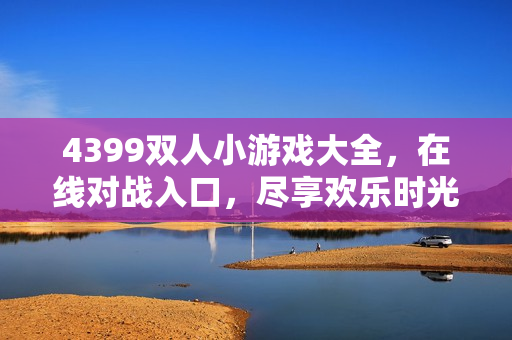 4399双人小游戏大全,在线对战入口,尽享欢乐时光! 4399双人小游戏大全,在线对战入口,尽享欢乐时光!