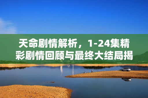 天命剧情解析，1-24集精彩剧情回顾与最终大结局揭秘