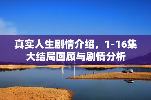 真实人生剧情介绍，1-16集大结局回顾与剧情分析