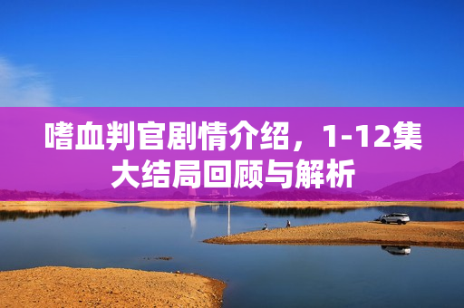 嗜血判官剧情介绍，1-12集大结局回顾与解析
