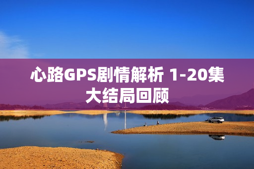 心路GPS剧情解析 1-20集大结局回顾