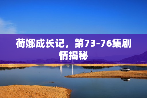 荷娜成长记，第73-76集剧情揭秘