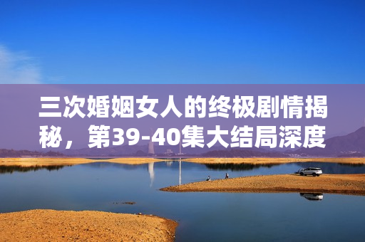 三次婚姻女人的终极剧情揭秘，第39-40集大结局深度解析