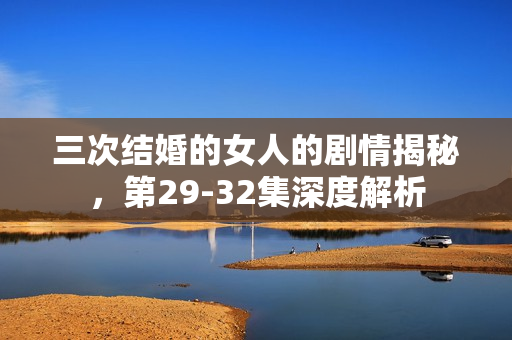三次结婚的女人的剧情揭秘，第29-32集深度解析