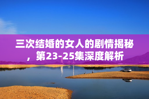 三次结婚的女人的剧情揭秘，第23-25集深度解析