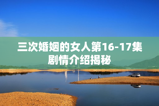 三次婚姻的女人第16-17集剧情介绍揭秘