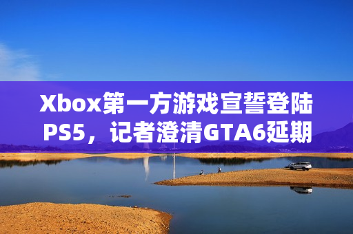 Xbox第一方游戏宣誓登陆PS5，记者澄清GTA6延期传闻揭秘