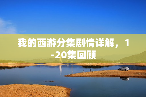 我的西游分集剧情详解，1-20集回顾